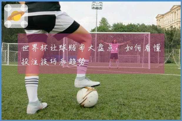 世界杯让球赔率大盘点，如何看懂投注技巧和趋势